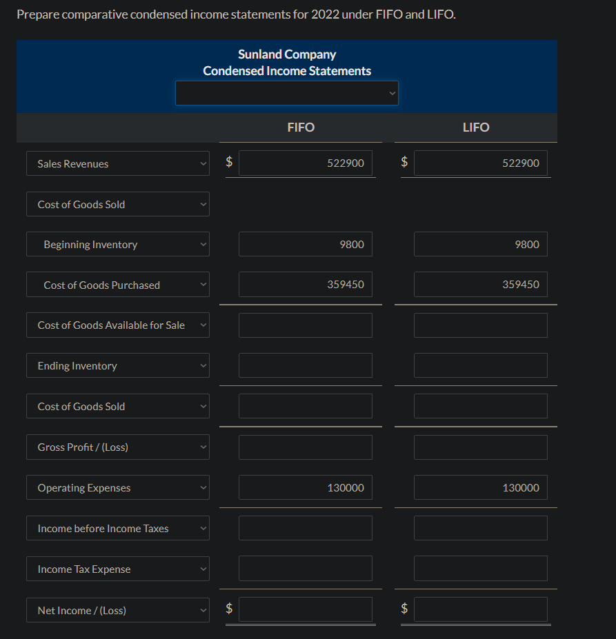 Prepare comparative condensed income statements for 2022 under FIFO and LIFO.
Sales Revenues
Cost of Goods Sold
Beginning Inventory
Cost of Goods Purchased
Cost of Goods Available for Sale
Ending Inventory
Cost of Goods Sold
Gross Profit/(Loss)
Operating Expenses
Income before Income Taxes
Income Tax Expense
Net Income /(Loss)
Sunland Company
Condensed Income Statements
$
$
FIFO
522900
9800
359450
130000
$
$
LIFO
522900
9800
359450
130000