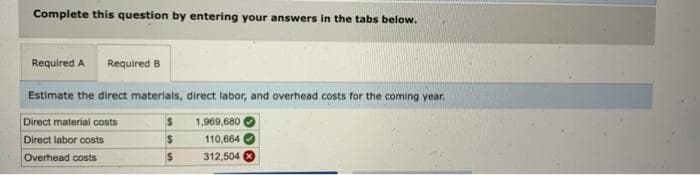 Complete this question by entering your answers in the tabs below.
Required A Required B
Estimate the direct materials, direct labor, and overhead costs for the coming year.
Direct material costs
Direct labor costs
Overhead costs
$
$
$
1,969,680
110,664
312,504