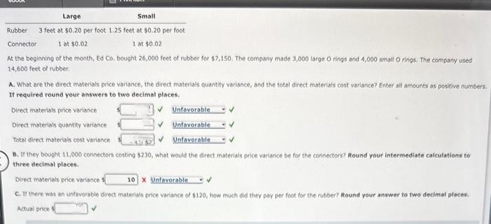 Large
Small
3 feet at $0.20 per foot 1.25 feet at $0.20 per foot
1 at $0.02
1 at $0.02
Rubber
Connector
At the beginning of the month, Ed Co. bought 26,000 feet of rubber for $7,150. The company made 3,000 large O rings and 4,000 small O rings. The company used
14,600 feet of rubber.
A. What are the direct materials price variance, the direct materials quantity variance, and the total direct materials cost variance? Enter all amounts as positive numbers.
If required round your answers to two decimal places.
✔Unfavorable
✔Unfavorable
✔Unfavorable
Direct materials price variance
Direct materials quantity variance
Total direct materials cost variance
3:42
B. If they bought 11,000 connectors costing $230, what would the direct materials price variance be for the connectors? Round your intermediate calculations to
three decimal places.
Direct materials price variance f
10 X Unfavorable
C. If there was an unfavorable direct materials price variance of $120, how much did they pay per foot for the rubber? Round your answer to two decimal places.
Actual price t