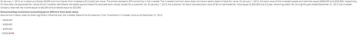 On January 1, 2013, an investor purchases 28,000 common shares of an investee at $12 (cash) per share. The shares represent 20% ownership in the investee. The investee's common stock does not have a readily determinable fair value. On January 1, 2013, the book value of the investee's assets and liabilities equals $900,000 and $200,000, respectively.
On that date, the appraised fair values of the investee's identifiable net assets approximated the recorded book values, except for a customer list. On January 1, 2013, the customer list had a recorded book value of $0, an estimated fair value equal to $50,000 and a 5 year remaining useful life. During the year ended December 31, 2013, the investee
company reported net income equal to $42,000 and dividends equal to $20,000.
Noncontrolling investment accounting (price different from book value)
Assume the investor does not exert significant influence over the investee. Determine the balance in the "Investment
$336,000
$288,800
$280,000
Ⓒ$340,800*
Investee" account at December 31, 2013.