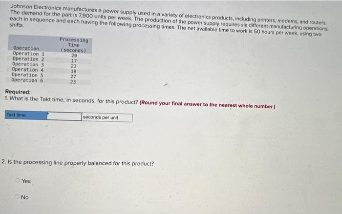 Johnson Electronics manufactures a power supply used in a variety of electronics products, including printers, modems, and routers.
The demand for the part is 7,900 units per week. The production of the power supply requires six different manufacturing operations,
each in sequence and each having the following processing times. The net available time to work is 50 hours per week, using two
shifts.
Operation
Operation 1
Operation 2
Operation 3
Operation 4
Operation 5
Operation 6
Takt time
Required:
1. What is the Takt time, in seconds, for this product? (Round your final answer to the nearest whole number.).
Processing
Time
(seconds)
20
Yes
17
23
19
27
23
No
2. Is the processing line properly balanced for this product?
seconds per unit