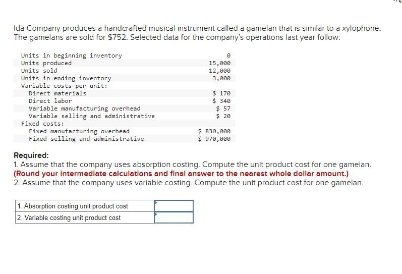 Ida Company produces a handcrafted musical instrument called a gamelan that is similar to a xylophone.
The gamelans are sold for $752. Selected data for the company's operations last year follow:
Units in beginning inventory
Units produced
Units sold
Units in ending inventory
Variable costs per unit:
Direct materials
Direct labor
Variable manufacturing overhead
Variable selling and administrative
Fixed costs:
Fixed manufacturing overhead
Fixed selling and administrative
0
15,000
12,000
3,000
1. Absorption costing unit product cost
2. Variable costing unit product cost
$ 170
$340
$ 57
$ 20
$ 830,000
$ 970,000
Required:
1. Assume that the company uses absorption costing. Compute the unit product cost for one gamelan.
(Round your intermediate calculations and final answer to the nearest whole dollar amount.)
2. Assume that the company uses variable costing. Compute the unit product cost for one gamelan.
