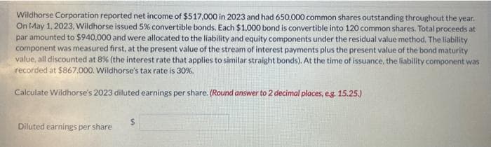 Wildhorse Corporation reported net income of $517,000 in 2023 and had 650,000 common shares outstanding throughout the year.
On May 1, 2023, Wildhorse issued 5% convertible bonds. Each $1,000 bond is convertible into 120 common shares. Total proceeds at
par amounted to $940,000 and were allocated to the liability and equity components under the residual value method. The liability
component was measured first, at the present value of the stream of interest payments plus the present value of the bond maturity
value, all discounted at 8% (the interest rate that applies to similar straight bonds). At the time of issuance, the liability component was
recorded at $867,000. Wildhorse's tax rate is 30%.
Calculate Wildhorse's 2023 diluted earnings per share. (Round answer to 2 decimal places, e.g. 15.25.)
Diluted earnings per share
$