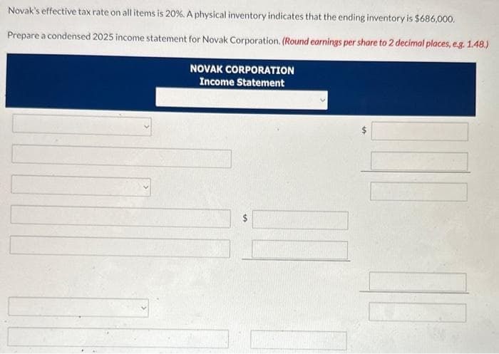 Novak's effective tax rate on all items is 20%. A physical inventory indicates that the ending inventory is $686,000.
Prepare a condensed 2025 income statement for Novak Corporation. (Round earnings per share to 2 decimal places, e.g. 1.48.)
NOVAK CORPORATION
Income Statement
10