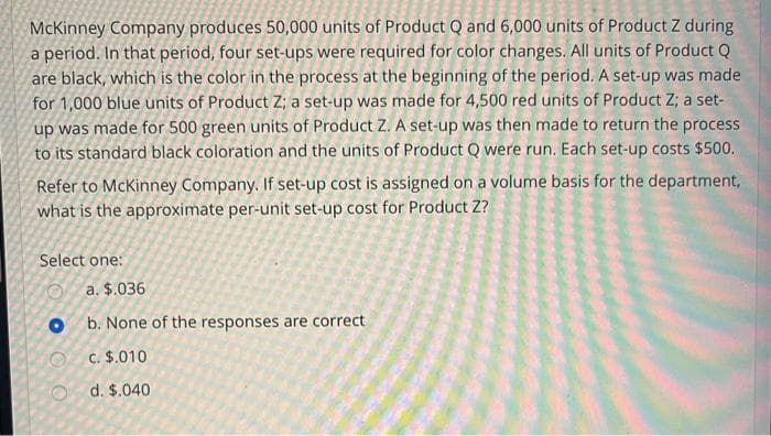 McKinney Company produces 50,000 units of Product Q and 6,000 units of Product Z during
a period. In that period, four set-ups were required for color changes. All units of Product Q
are black, which is the color in the process at the beginning of the period. A set-up was made
for 1,000 blue units of Product Z; a set-up was made for 4,500 red units of Product Z; a set-
up was made for 500 green units of Product Z. A set-up was then made to return the process
to its standard black coloration and the units of Product Q were run. Each set-up costs $500.
Refer to McKinney Company. If set-up cost is assigned on a volume basis for the department,
what is the approximate per-unit set-up cost for Product Z?
Select one:
O
a. $.036
Ob. None of the responses are correct
c. $.010
d. $.040