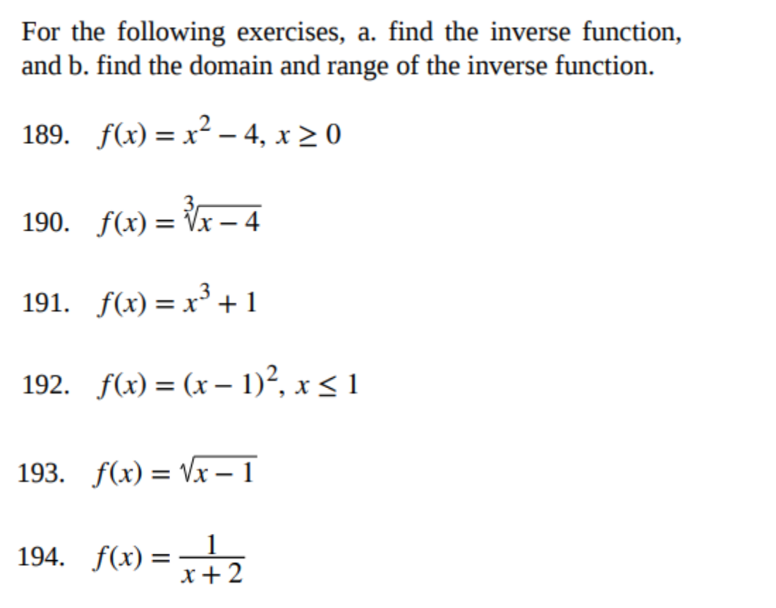 For the following exercises, a. find the inverse function,
and b. find the domain and range of the inverse function.
189. f(x)=x²-4, x ≥ 0
190. f(x)=√√x-4
191. f(x)= x³ + 1
192. f(x) = (x - 1)², x ≤ 1
193. f(x)=√x-1
194. f(x) =
1
x + 2