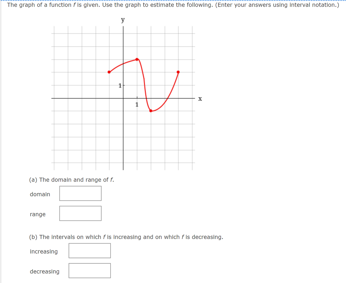 The graph of a function f is given. Use the graph to estimate the following. (Enter your answers using interval notation.)
y
X
1
(a) The domain and range of f.
domain
range
(b) The intervals on which f is increasing and on which f is decreasing.
increasing
decreasing
