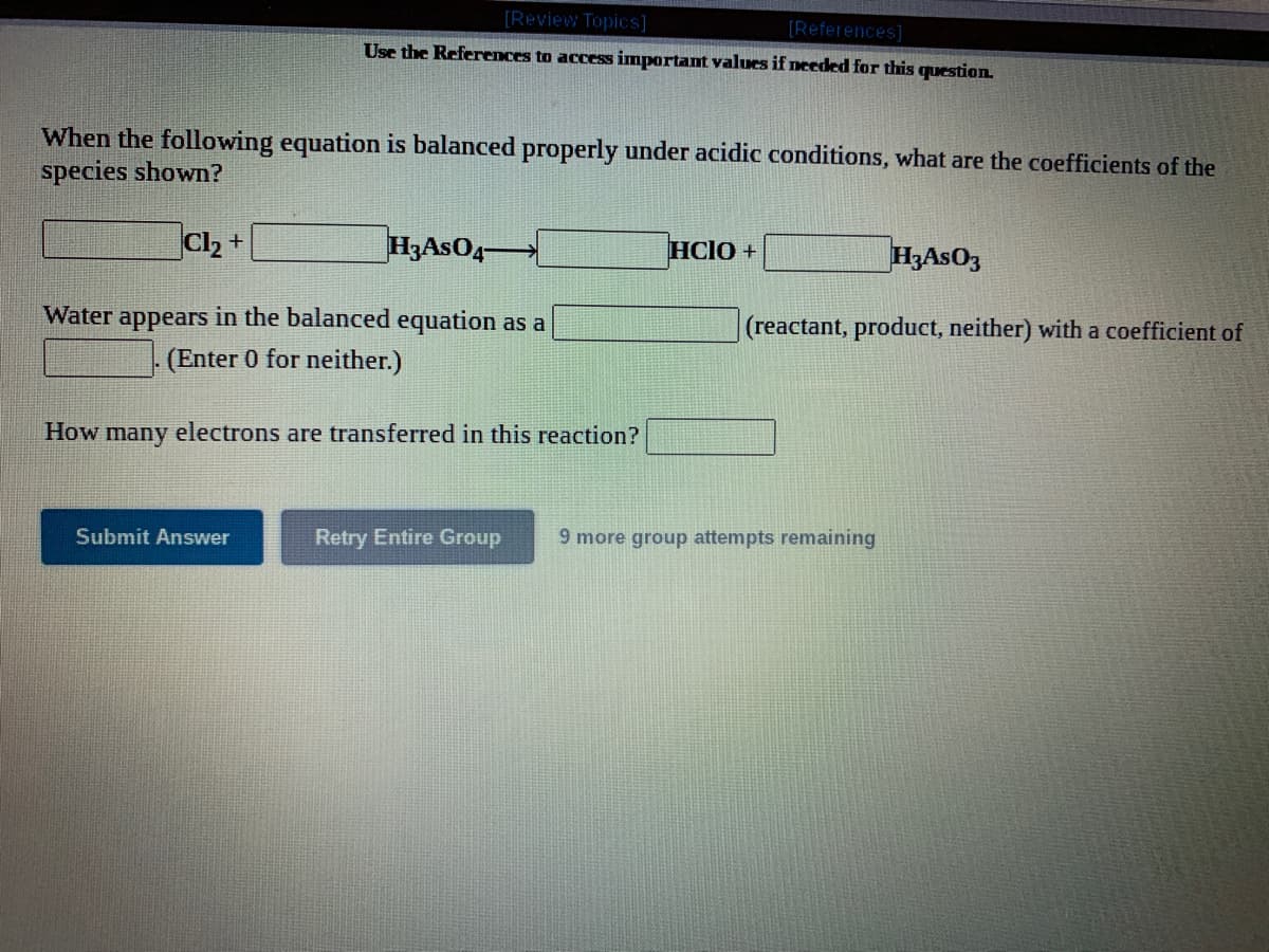 [Review Topics]
[References]
Use the References to access important values if needed for this question.
When the following equation is balanced properly under acidic conditions, what are the coefficients of the
species shown?
Cl2 +
H3ASO4-
HCIO +
H,AsO3
Water appears in the balanced equation as a
(reactant, product, neither) with a coefficient of
(Enter 0 for neither.)
How many electrons are transferred in this reaction?
Submit Answer
Retry Entire Group
9 more group attempts remaining
