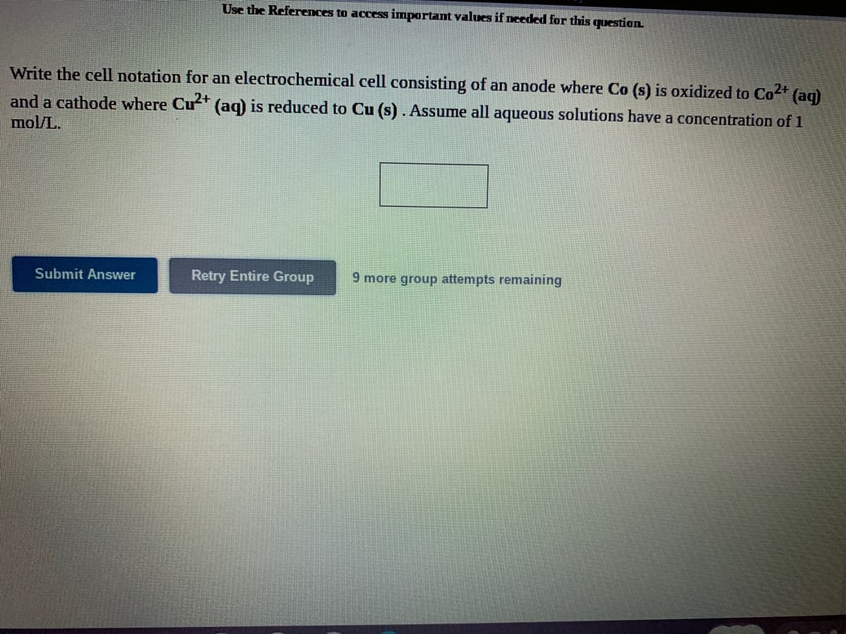 Use the References to access important values if needed for this question.
Write the cell notation for an electrochemical cell consisting of an anode where Co (s) is oxidized to Co2+ (aq)
and a cathode where Cu?+
mol/L.
(aq) is reduced to Cu (s). Assume all aqueous solutions have a concentration of 1
Submit Answer
Retry Entire Group
9 more group attempts remaining
