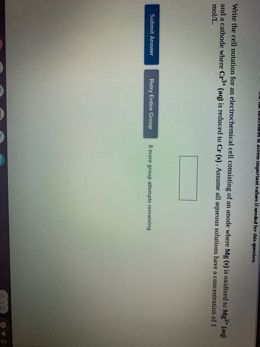 ULL UE KO eces to access important values if needed for this question.
Write the cell notation for an electrochemical cell consisting of an anode where Mg (s) is oxidized to Mg2+
(aq)
and a cathode where Cr (aq) is reduced to Cr (s). Assume all aqueous solutions have a concentration of 1
mol/L.
Submit Answer
Retry Entire Group
8 more group attempts remaining
