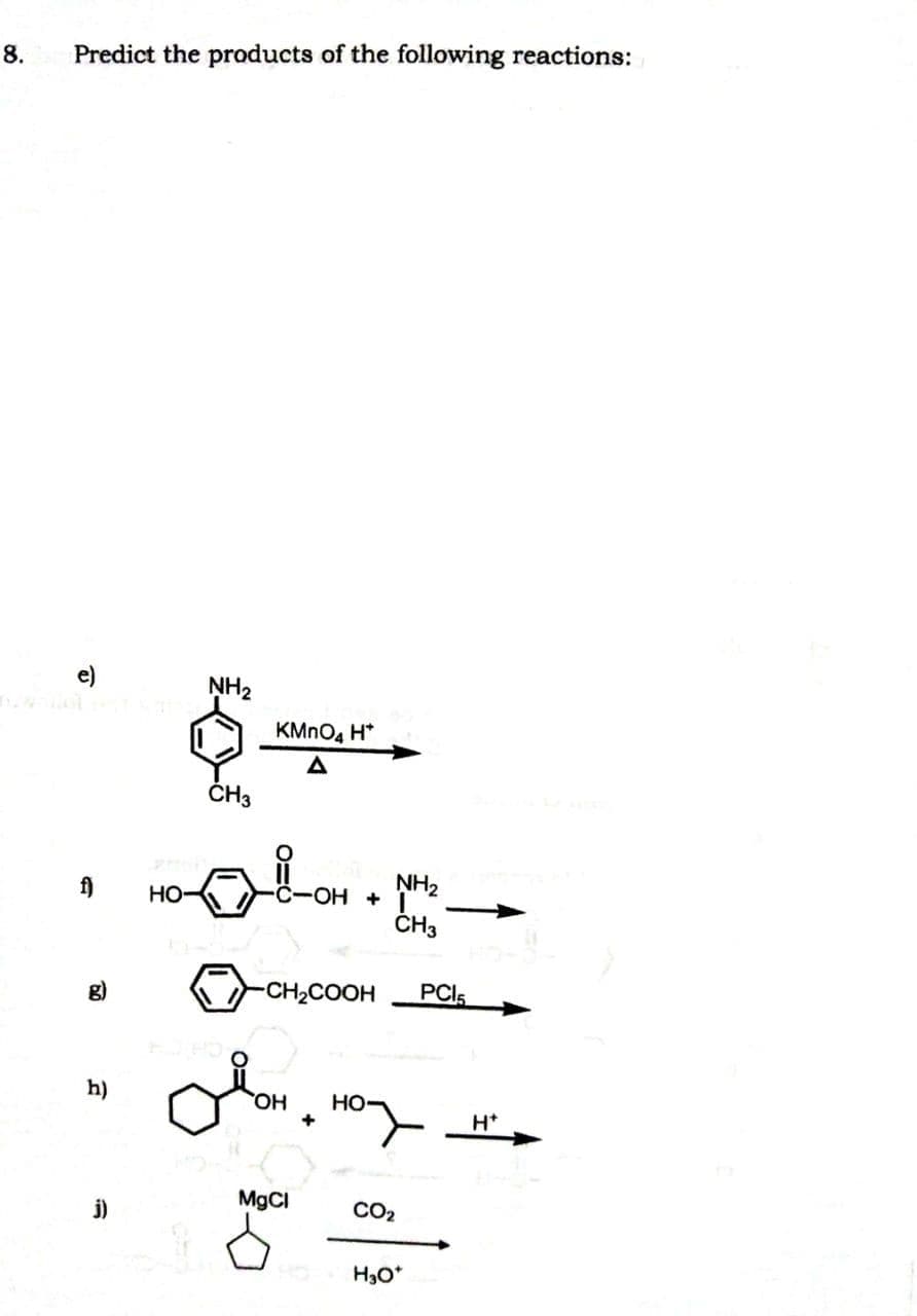 8.
Predict the products of the following reactions:
e)
NH2
KMNO4 H*
ČH3
f)
но-
C-OH
ČH3
g)
-CH2COOH
PCI5
h)
HO
Но
+
H*
j)
M9CI
CO2
H3O*
