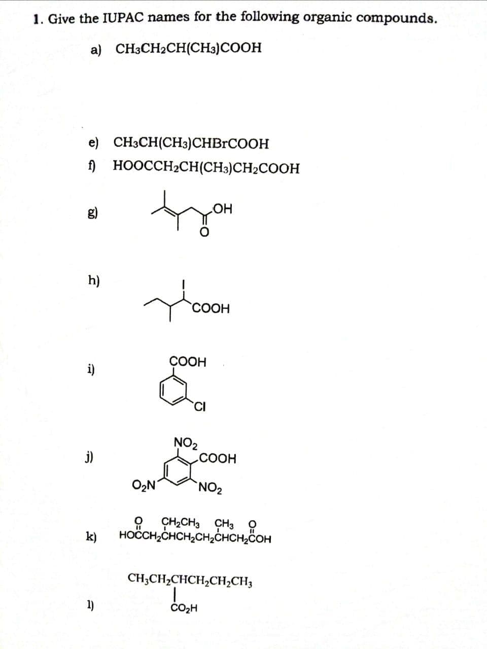 1. Give the IUPAC names for the following organic compounds.
a) CH3CH2CH(CH3)COOH
e) CH3CH(CH3)CHBRCOOH
) HOOCCH2CH(CH3)CH2COOH
OH
h)
СООН
СООН
i)
NO2
СООН
j)
O2N
9 ÇH2CH3 ÇH3 ?
HOČCH,CHCH,CH,CHCH,COH
k)
CH;CH2CHCH,CH;CH3
1)
ČO2H
