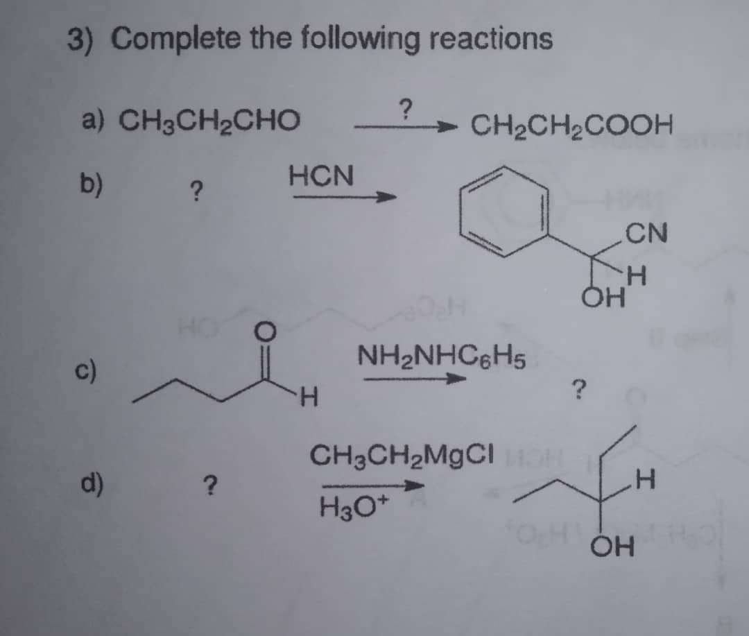 3) Complete the following reactions
a) CH3CH2CHO
CH2CH2COOH
b)
?
HCN
CN
KH
HO
NH2NHCgH5
?
c)
H.
CH3CH2M9CIO
d)
H3O*
ÓH
