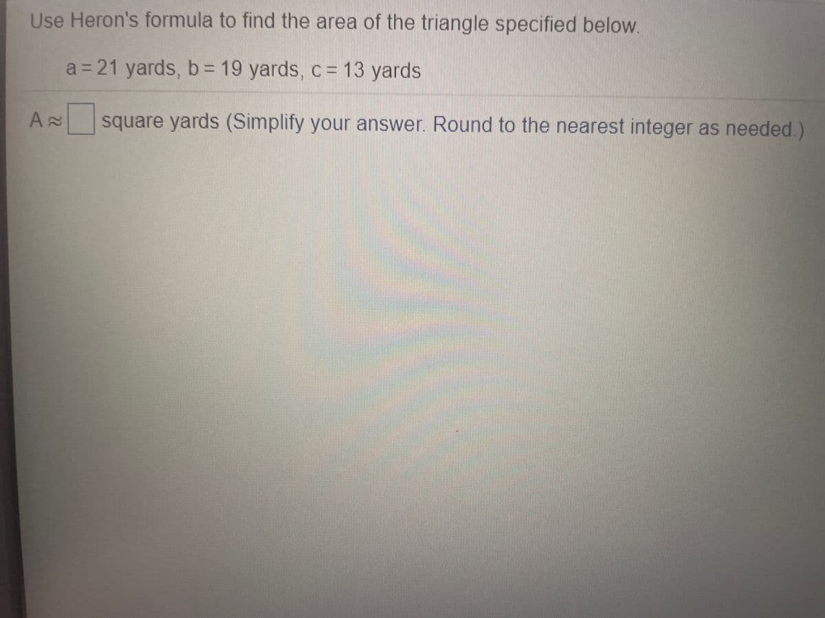 Use Heron's formula to find the area of the triangle specified below
a = 21 yards, b= 19 yards, c= 13 yards
square yards (Simplify your answer. Round to the nearest integer as needed.)
