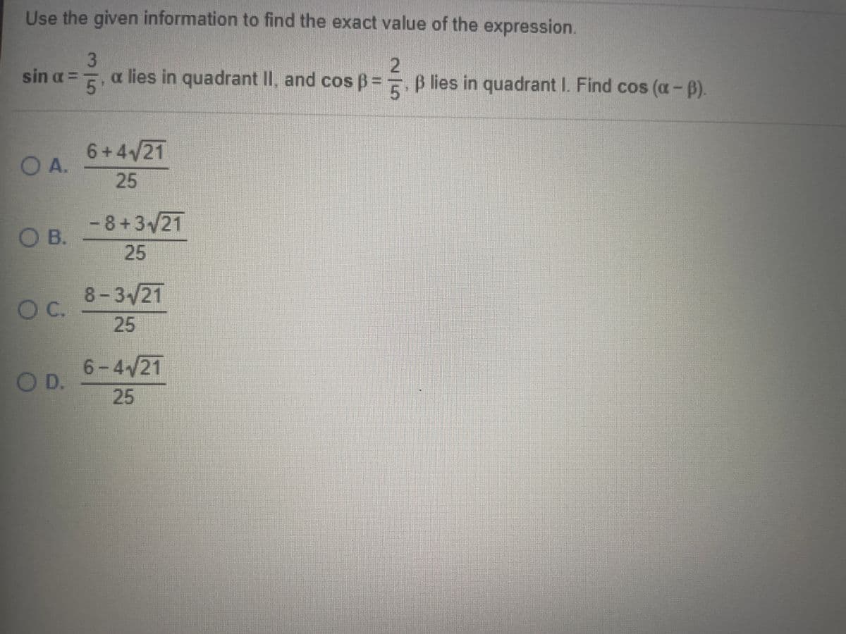 Use the given information to find the exact value of the expression.
sin a ==. a.
a lies in quadrant II, and cos B =
5.
B lies in quadrant I. Find cos (a-B).
6+4/21
O A.
25
OA.
- 8+3/21
O B.
25
8-3/21
O C.
25
6-4/21
OD.
25
