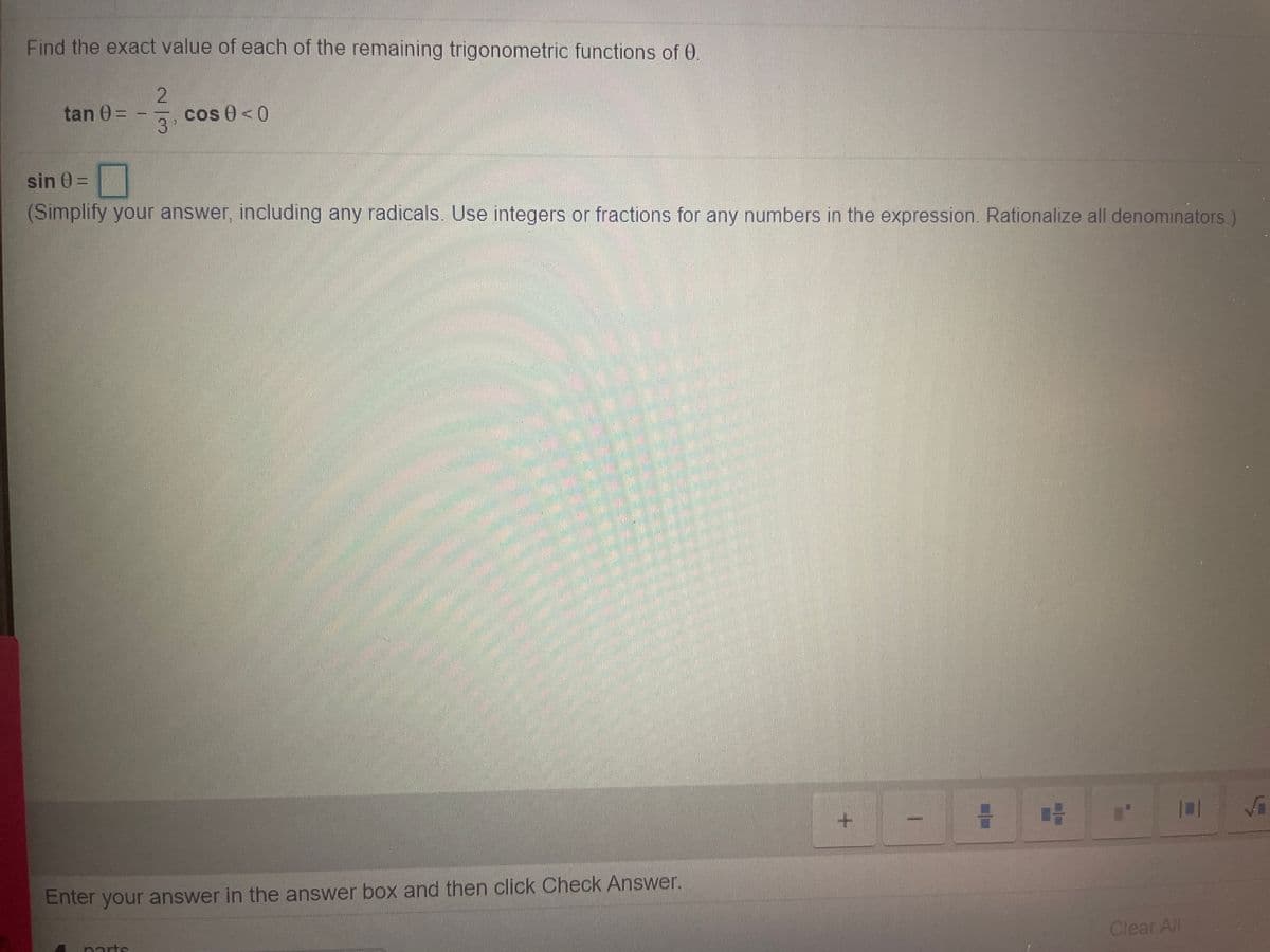 Find the exact value of each of the remaining trigonometric functions of 0.
tan 0 =
cos 0<0
sin 0 =
(Simplify your answer, including any radicals. Use integers or fractions for any numbers in the expression. Rationalize all denominators.)
Enter your answer in the answer box and then click Check Answer.
Clear All
parts
