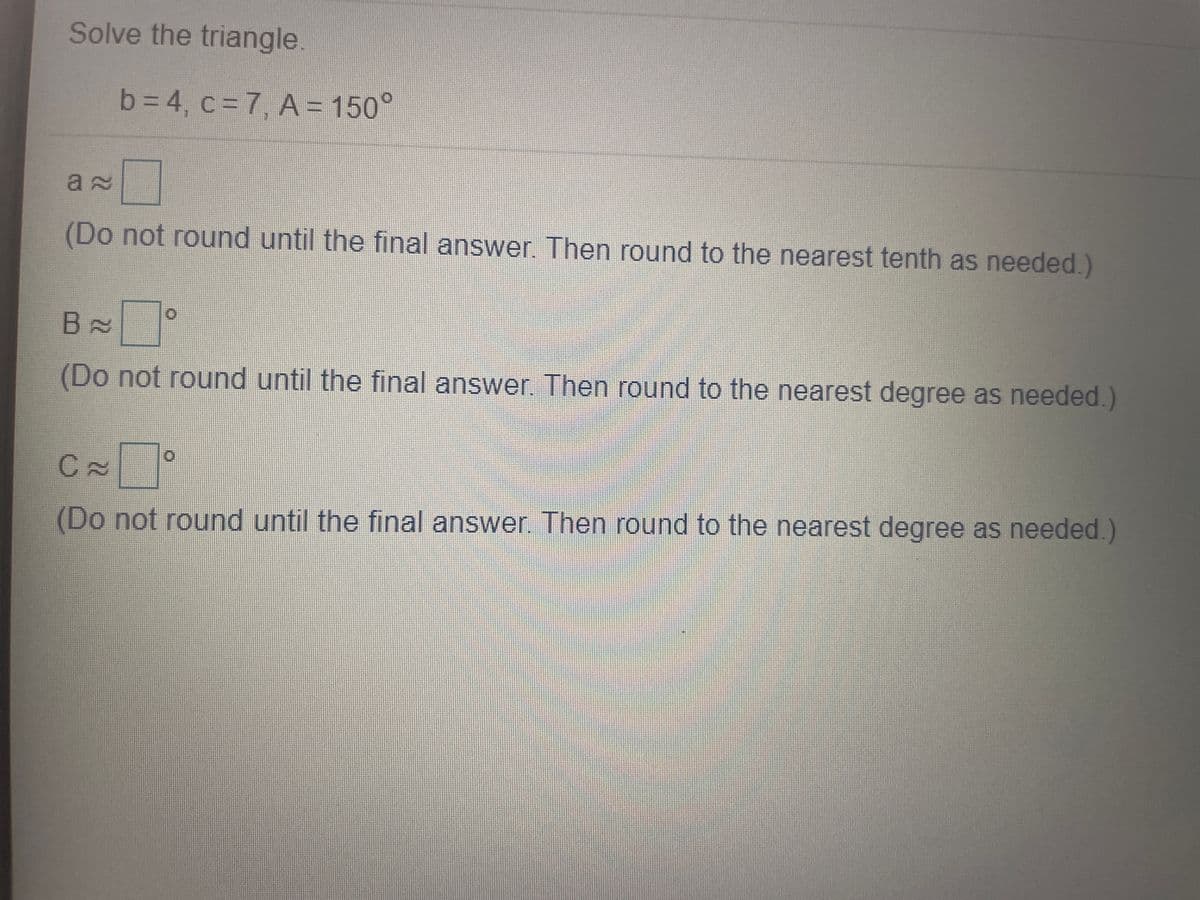 Solve the triangle.
63D4, c=7, A = 150°
(Do not round until the final answer. Then round to the nearest tenth as needed.)
(Do not round until the final answer Then round to the nearest degree as needed.)
(Do not round until the final answer Then round to the nearest degree as needed.)
