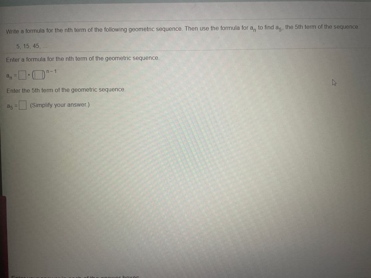 Write a formula for the nth term of the following geometric sequence. Then use the formula for a, to find as, the 5th term of the sequence.
5 , 15, 45, ..
Enter a formula for the nth term of the geometric sequence.
n- 1
an
二
Enter the 5th term of the geometric sequence.
a5 =
(Simplify your answer.)
Entor HO
onc er hov es
