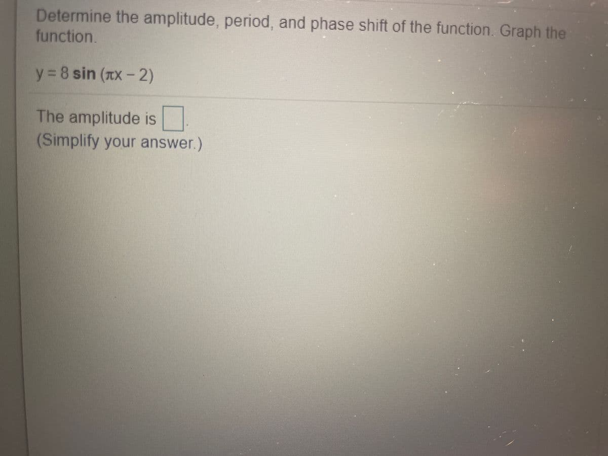 Determine the amplitude, period, and phase shift of the function. Graph the
function.
y 8 sin (TX - 2)
The amplitude is
(Simplify your answer.)
