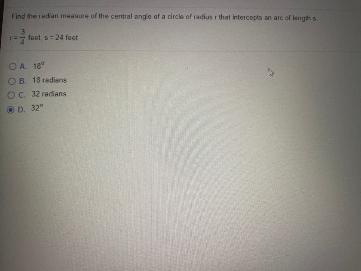 Find the radian measure of the central angle of a circle of radius r that intercepts an arc of lengths.
3
feet, s = 24 feet
4.
O A. 18°
OB. 18 radians
OC. 32 radians
O D. 32°
