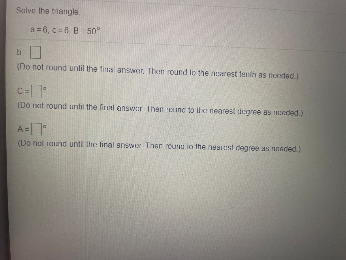 Solve the triangle
a = 6, c = 6, B = 50°
b%3D
(Do not round until the final answer Then round to the nearest tenth as needed.)
C =|
(Do not round until the final answer. Then round to the nearest degree as needed.)
A3=
(Do not round until the final answer. Then round to the nearest degree as needed.)
