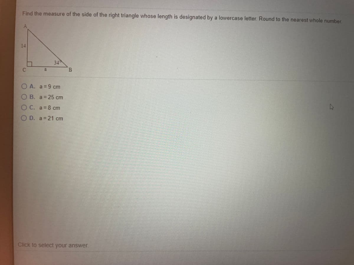 ### Right Triangle Measurement Problem

**Problem Statement:**  
Find the measure of the side of the right triangle whose length is designated by a lowercase letter. Round to the nearest whole number.

**Diagram Description:**
The diagram shows a right triangle \( \triangle ABC \) where:
- \( \angle ACB \) is the right angle.
- \( \angle ABC \) is labeled with 34°.
- The side \( AC \) is opposite to \( \angle ABC \) and is 14 cm long.
- The side \( AB \) (the hypotenuse) is not labeled.
- The side \( BC \), opposite the right angle, is labeled as \( a \).

**Text-Based Choices:**
A. \( a = 9 \) cm  
B. \( a = 25 \) cm  
C. \( a = 8 \) cm  
D. \( a = 21 \) cm  

Click to select your answer.