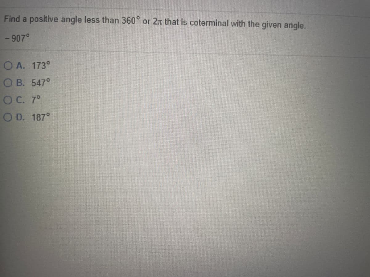 **Question:**
Find a positive angle less than 360° or 2π that is coterminal with the given angle.

**Given Angle:**
-907°

**Options:**
- A. 173°
- B. 547°
- C. 7°
- D. 187°

**Explanation:**
To find a positive coterminal angle of -907°, add 360° to -907° repeatedly until the resulting angle is between 0° and 360° (as 365° is one full rotation in a circle). 

1. -907° + 360° = -547° (still less than 0°)
2. -547° + 360° = -187° (still less than 0°)
3. -187° + 360° = 173°

Thus, the positive angle that is coterminal with -907° is **173°**.

**Answer:**
A. 173°