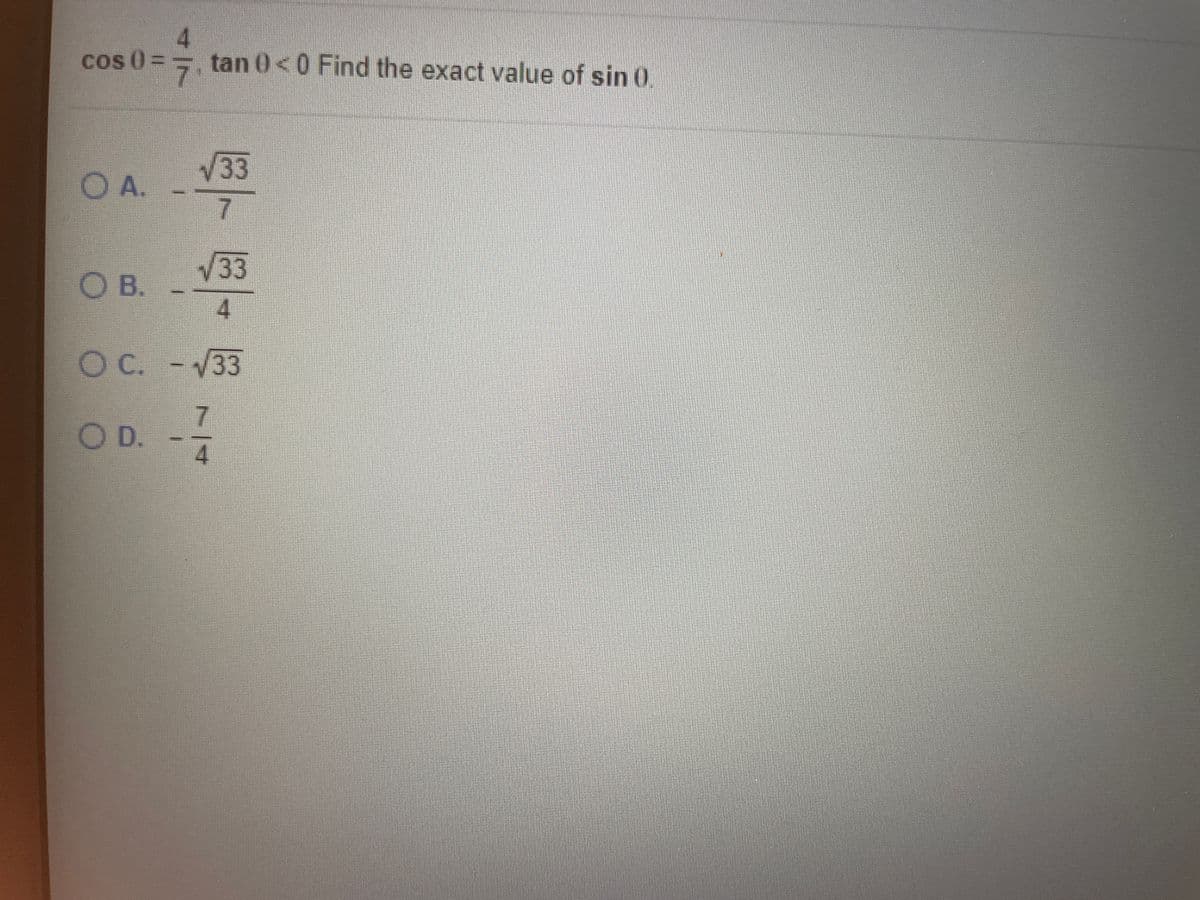 ### Trigonometry Problem - Finding the Exact Value of sin(θ)

Given:
\[ \cos(\theta) = \frac{4}{7}, \]
\[ \tan(\theta) < 0. \]

Find the exact value of \(\sin(\theta)\).

#### Multiple Choice Options:
A. \(\frac{-\sqrt{33}}{7}\)  
B. \(\frac{-\sqrt{33}}{4}\)  
C. \(-\sqrt{33}\)  
D. \(\frac{-7}{4}\)  

---

**Explanation Process:**

1. **Determine Quadrant:**
   - Since \(\cos(\theta)\) is positive (\(\cos(\theta) = \frac{4}{7}\)) and \(\tan(\theta)\) is negative, \(\theta\) must be in the fourth quadrant because \(\cos\) is positive and \(\sin\) is negative in that quadrant.

2. **Use Pythagorean Identity:**
   - The Pythagorean identity is given by:
     \[
     \sin^2(\theta) + \cos^2(\theta) = 1
     \]
   - Substitute \(\cos(\theta) = \frac{4}{7}\):
     \[
     \sin^2(\theta) + \left(\frac{4}{7}\right)^2 = 1
     \]
     \[
     \sin^2(\theta) + \frac{16}{49} = 1
     \]
     \[
     \sin^2(\theta) = 1 - \frac{16}{49}
     \]
     \[
     \sin^2(\theta) = \frac{49}{49} - \frac{16}{49}
     \]
     \[
     \sin^2(\theta) = \frac{33}{49}
     \]
   - Taking the square root of both sides and considering the sign of \(\sin(\theta)\) in the fourth quadrant:
     \[
     \sin(\theta) = -\sqrt{\frac{33}{49}}
     \]
     \[
     \sin(\theta) = -\frac{\sqrt{33}}{7}
     \]

Thus, the exact value of \(\sin(\theta)\) is \(\boxed{\frac{-\sqrt{33}}{