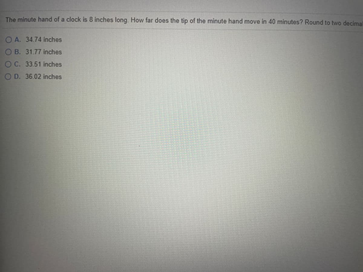 **Question:**

The minute hand of a clock is 8 inches long. How far does the tip of the minute hand move in 40 minutes? Round to two decimal places.

**Options:**

A. 34.74 inches  
B. 31.77 inches  
C. 33.51 inches  
D. 36.02 inches  

**Explanation:**

To solve this problem, we need to determine the length of the arc that the tip of the minute hand travels in 40 minutes. The length of the arc (s) can be calculated using the formula:

\[ s = r \cdot \theta \]

where:
- \( r \) is the radius of the circle (which is the length of the minute hand),
- \( \theta \) is the central angle in radians.

First, we need to convert the time into the central angle. The clock is divided into 60 minutes per full revolution, corresponding to \( 360^\circ \). Therefore:

\[ \text{Angle per minute} = \frac{360^\circ}{60} = 6^\circ \]

For 40 minutes:

\[ \text{Central angle} (\theta) = 40 \cdot 6^\circ = 240^\circ \]

Now, we convert degrees to radians since the arc length formula requires the angle in radians: 

\[ \theta_{\text{radians}} = 240^\circ \times \frac{\pi}{180^\circ} = \frac{4\pi}{3} \]

Using the formula \( s = r \cdot \theta \):

\[ s = 8 \text{ inches} \cdot \frac{4\pi}{3} \]

\[ s = 8 \cdot \frac{4\pi}{3} \approx 33.51 \text{ inches} \]

Therefore, the correct answer is:

**Option C: 33.51 inches.**