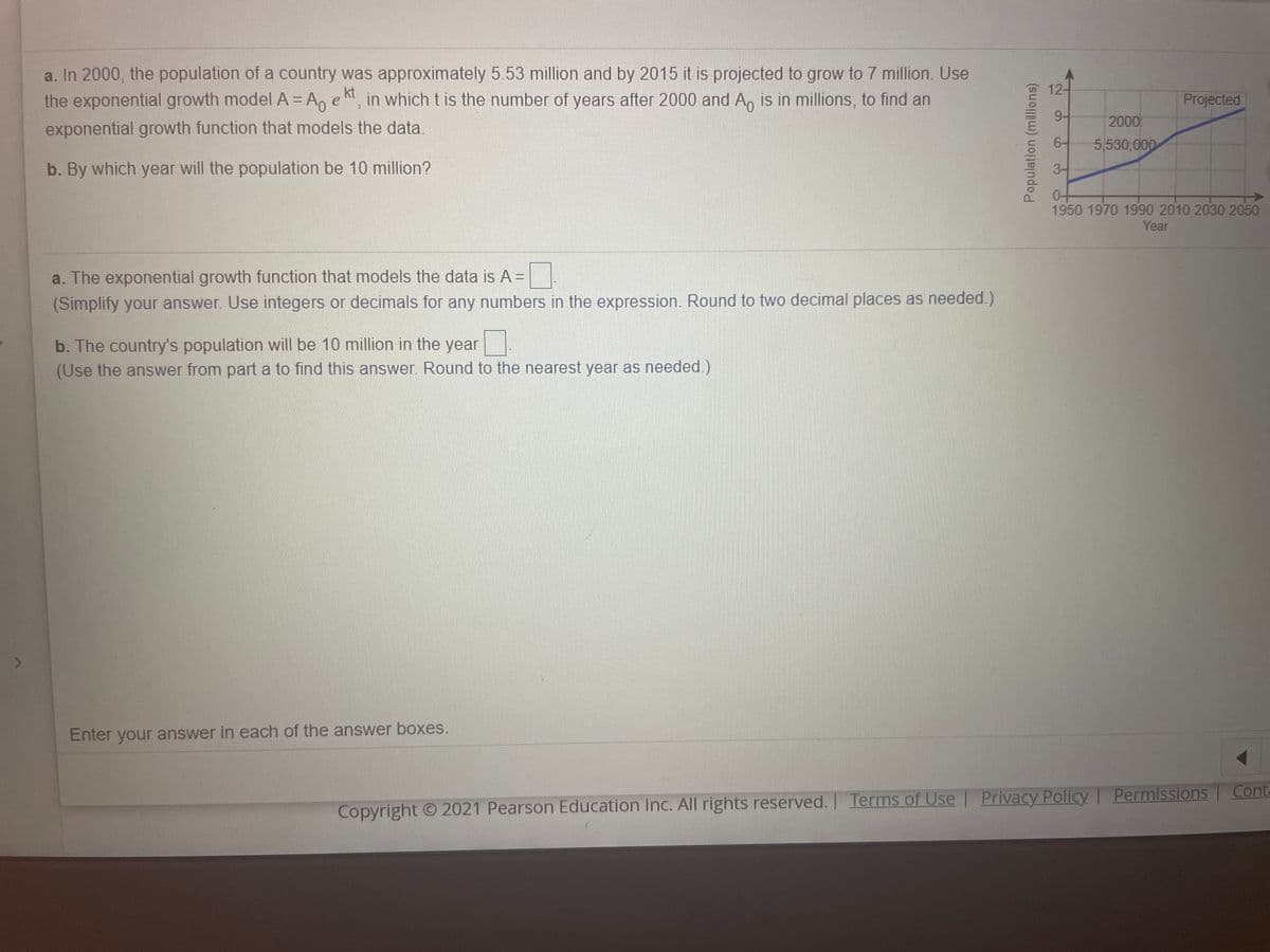 a. In 2000, the population of a country was approximately 5.53 million and by 2015 it is projected to grow to 7 million. Use
the exponential growth model A = Ao e
12-
kt
in which t is the number of years after 2000 and A, is in millions, to find an
Projected
9-
2000
exponential growth function that models the data.
6-
5,530,000
b. By which year will the population be 10 million?
3-
1950 1970 1990 2010 2030 2050
Year
a. The exponential growth function that models the data is A =
(Simplify your answer. Use integers or decimals for any numbers in the expression. Round to two decimal places as needed.)
b. The country's population will be 10 million in the year
(Use the answer from part a to find this answer. Round to the nearest year as needed.)
Enter
your answer in each of the answer boxes.
l Privacy Policy | Permissions
Conta
Copyright O 2021 Pearson Education Inc. All rights reserved. Terms of Use
Population (millions)
