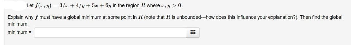 Let f(x, y) = 3/x + 4/y + 5x + 6y in the region R where x, y > 0.
Explain why f must have a global minimum at some point in R (note that R is unbounded---how does this influence your explanation?). Then find the global
minimum.
minimum =
