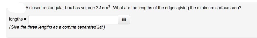 A closed rectangular box has volume 22 cm3. What are the lengths of the edges giving the minimum surface area?
lengths =
(Give the three lengths as a comma separated list.)
