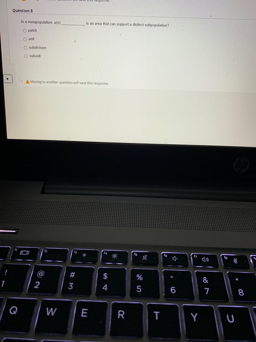 Question 8
In a metapopulation, a(n).
is an area that can support a distinct subpopulation?
O patch
O unit
O subdivision
O subunit
A Moving to another question will save this response.
f4
fs
f6
f7
f8
&
2
6
7
8
Q
W
E
R
T
Y
#M
