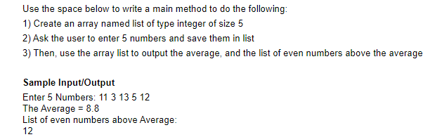 Use the space below to write a main method to do the following:
1) Create an array named list of type integer of size 5
2) Ask the user to enter 5 numbers and save them in list
3) Then, use the array list to output the average, and the list of even numbers above the average
Sample Input/Output
Enter 5 Numbers: 11 3 135 12
The Average = 8.8
List of even numbers above Average:
12
