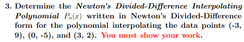 3. Determine the Newton's Divided-Difference Interpolating
Polynomial P,(x) written in Newton's Divided-Difference
form for the polynomial interpolating the data points (-3,
9), (0, -5), and (3, 2). You must show your work.
