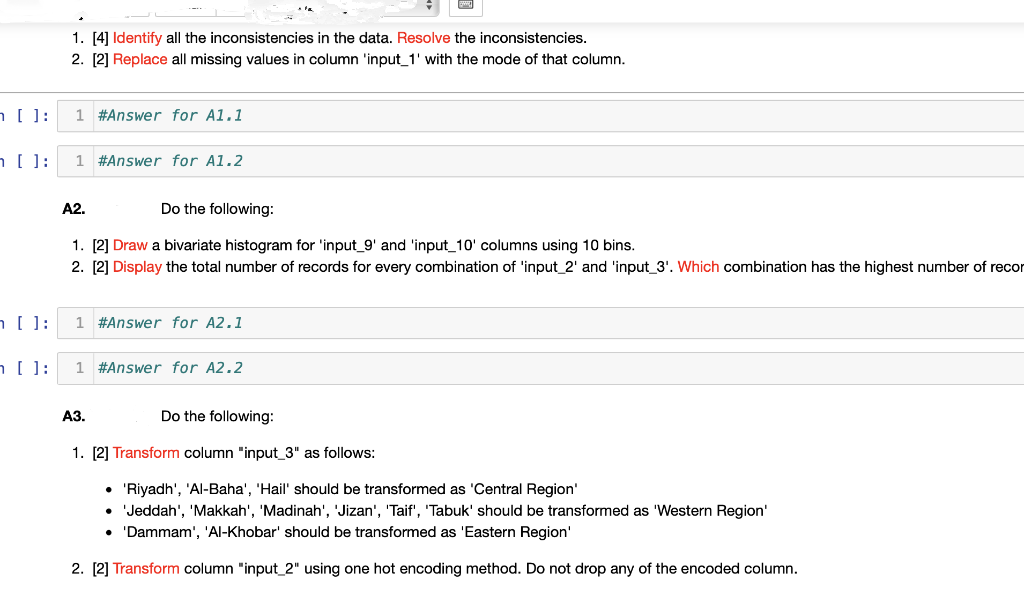 1. [4] Identify all the inconsistencies in the data. Resolve the inconsistencies.
2. [2] Replace all missing values in column 'input_1' with the mode of that column.
[ ]:
1 #Answer for A1.1
1 #Answer for A1.2
A2.
Do the following:
1. [2] Draw a bivariate histogram for 'input_9' and 'input_10' columns using 10 bins.
2. [2] Display the total number of records for every combination of 'input_2' and 'input_3'. Which combination has the highest number of recor
1 #Answer for A2.1
1 #Answer for A2.2
АЗ.
Do the following:
1. [2] Transform column "input_3" as follows:
• 'Riyadh', 'Al-Baha', 'Hail' should be transformed as 'Central Region'
• Jeddah', 'Makkah', 'Madinah', 'Jizan', 'Taif', 'Tabuk' should be transformed as 'Western Region'
• 'Dammam', 'Al-Khobar' should be transformed as 'Eastern Region'
2. [2] Transform column "input_2" using one hot encoding method. Do not drop any of the encoded column.
