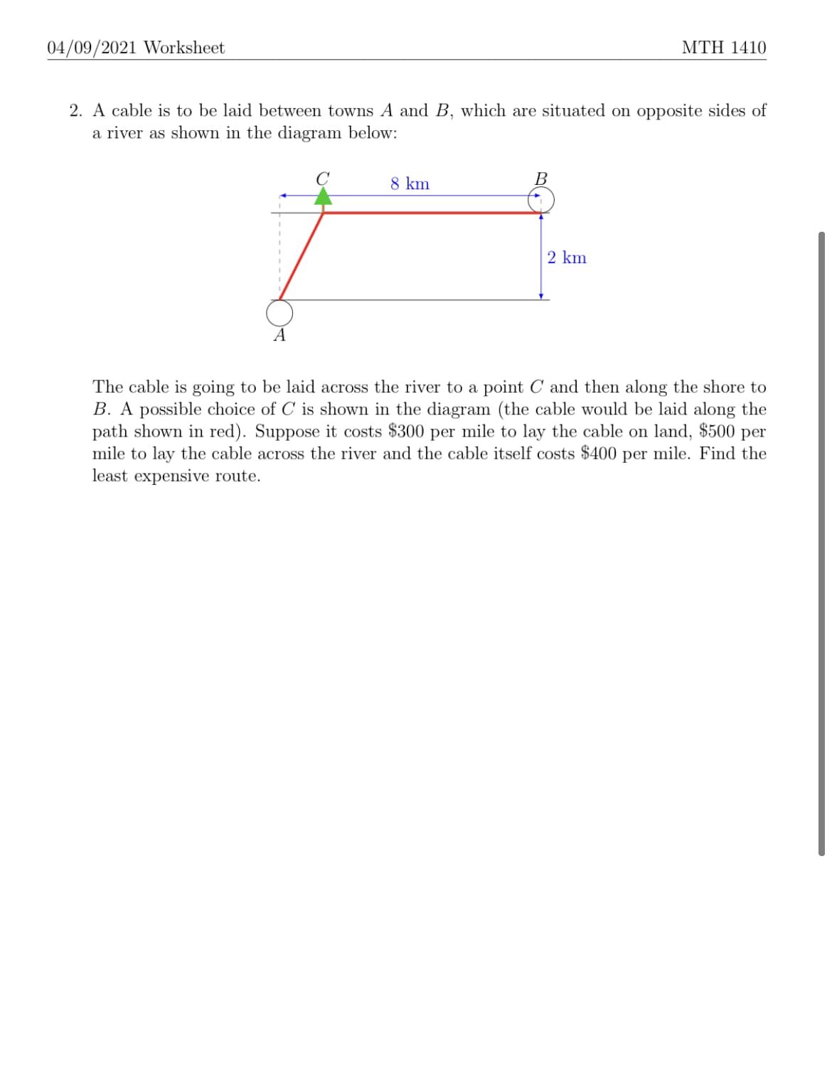 04/09/2021 Worksheet
ΜTΗ 1410
2. A cable is to be laid between towns A and B, which are situated on opposite sides of
a river as shown in the diagram below:
8 km
B
2 km
A
The cable is going to be laid across the river to a point C and then along the shore to
B. A possible choice of C is shown in the diagram (the cable would be laid along the
path shown in red). Suppose it costs $300 per mile to lay the cable on land, $500 per
mile to lay the cable across the river and the cable itself costs $400 per mile. Find the
least expensive route.
