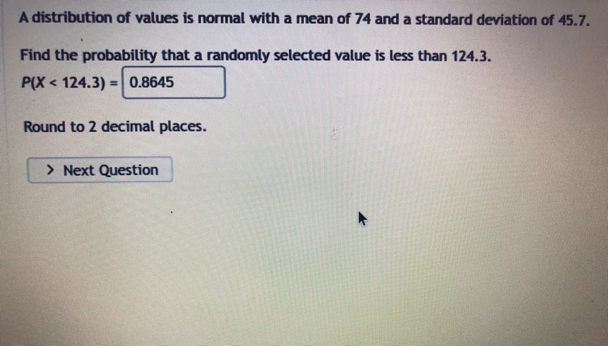 A distribution of values is normal with a mean of 74 and a standard deviation of 45.7.
Find the probability that a randomly selected value is less than 124.3.
P(X124.3)= 0.8645
Round to 2 decimal places.
> Next Question