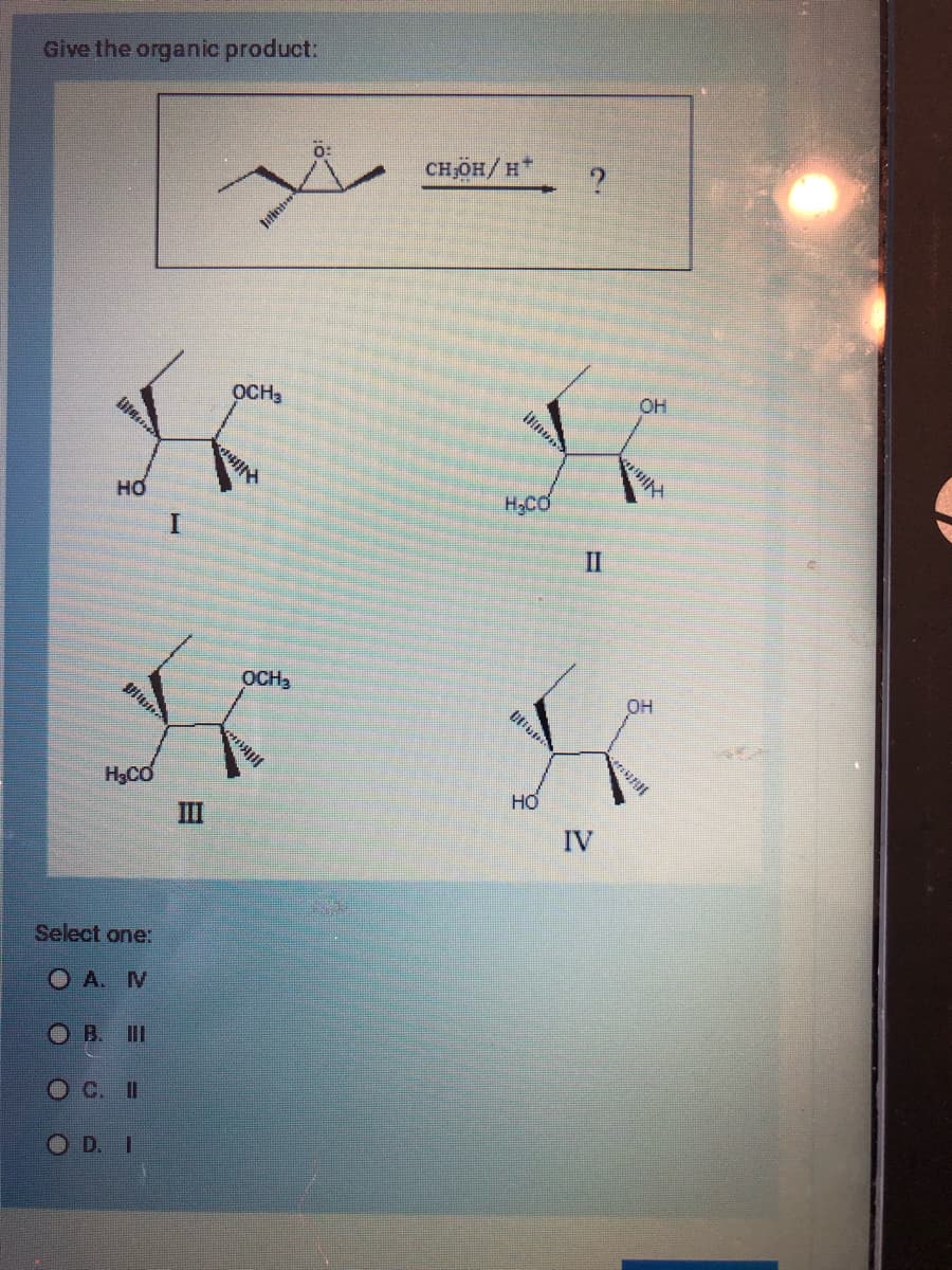 Give the organic product:
OCH3
K
HO
I
DI
Man
H₂CO
Select one:
OA. N
OB. III
O C. II
OD. I
III
OCH ₂
0:
CH,OH/H*
ilmund
H₂CO
Ullun
HO
?
II
IV
OH
gity
OH