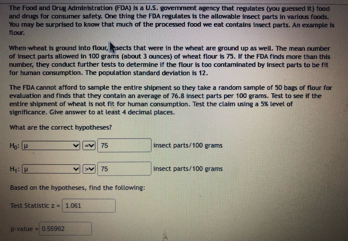 The Food and Drug Administration (FDA) is a U.S. government agency that regulates (you guessed it) food
and drugs for consumer safety. One thing the FDA regulates is the allowable insect parts in various foods.
You may be surprised to know that much of the processed food we eat contains insect parts. An example is
flour.
When wheat is ground into flour, sects that were in the wheat are ground up as well. The mean number
of insect parts allowed in 100 grams (about 3 ounces) of wheat flour is 75. If the FDA finds more than this
number, they conduct further tests to determine if the flour is too contaminated by insect parts to be fit
for human consumption. The population standard deviation is 12.
The FDA cannot afford to sample the entire shipment so they take a random sample of 50 bags of flour for
evaluation and finds that they contain an average of 76.8 insect parts per 100 grams. Test to see if the
entire shipment of wheat is not fit for human consumption. Test the claim using a 5% level of
significance. Give answer to at least 4 decimal places.
What are the correct hypotheses?
Hạ: U
H₁: P
Test Statistic z = 1.061
75
Based on the hypotheses, find the following:
p-value = 0.55962
> 75
insect parts/100 grams
insect parts/100 grams