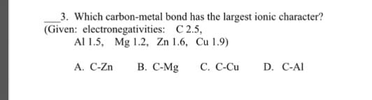 3. Which carbon-metal bond has the largest ionic character?
(Given: electronegativities: C 2.5,
Al 1.5, Mg 1.2, Zn 1.6, Cu 1.9)
A. C-Zn B. C-Mg
C. C-Cu
D. C-Al