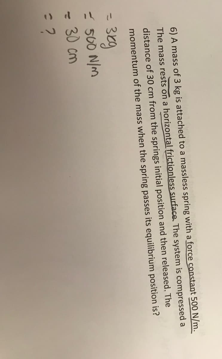 it beide
6) A mass of 3 kg is attached to a massless spring with a force constant 500 N/m.
The mass rests on a horizontal frictionless surface. The system is compressed a
distance of 30 cm from the springs initial position and then released. The
momentum of the mass when the spring passes its equilibrium position is?
= 3kg
= 500 N/m
= 30 cm
= ?