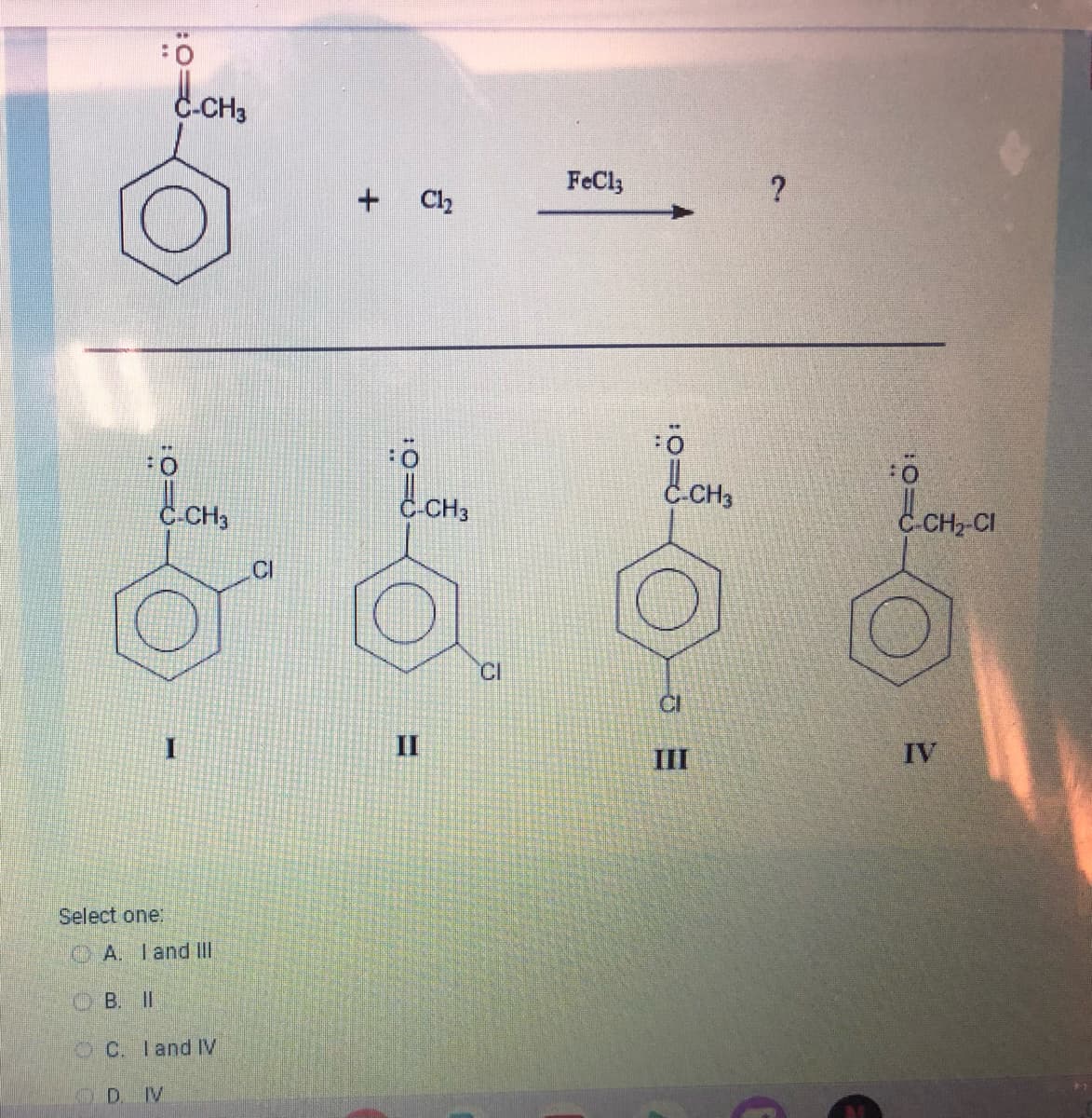 d.CH3
:0
I
Select one:
CH3
A. I and III
B. II
OC. I and IV
D. IV
CI
+ Cl₂
II
CH3
CI
FeCl3
Ö
C.CH3
III
?
:0
-CH₂-CI
IV