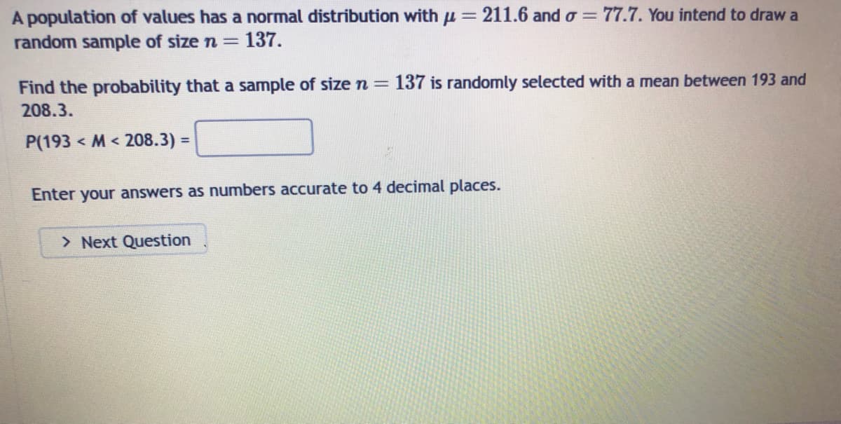 A population of values has a normal distribution with μ = 211.6 and o=77.7. You intend to draw a
random sample of size n = 137.
Find the probability that a sample of size n = 137 is randomly selected with a mean between 193 and
208.3.
P(193M208.3) =
Enter your answers as numbers accurate to 4 decimal places.
> Next Question