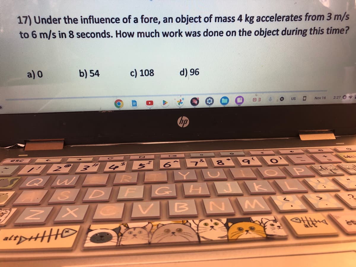 17) Under the influence of a fore, an object of mass 4 kg accelerates from 3 m/s
to 6 m/s in 8 seconds. How much work was done on the object during this time?
a) 0
b) 54
ZX
c) 108
alt+|||
d) 96
esc BC
$
JAZ 3 4 5
SQWOROYL
10
ASDFGHJKL
B
O US 8
6 7 8* 9¹ 0¹ B
&
ПОР
NM
Nov 16
L
2:27 E
Efcl