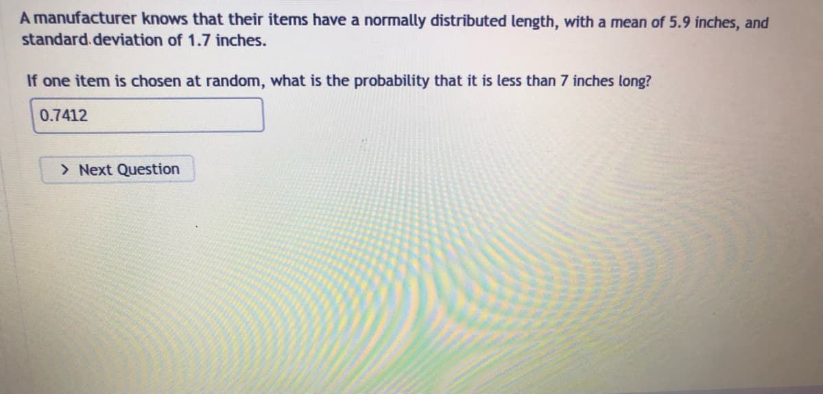 A manufacturer knows that their items have a normally distributed length, with a mean of 5.9 inches, and
standard deviation of 1.7 inches.
If one item is chosen at random, what is the probability that it is less than 7 inches long?
0.7412
> Next Question