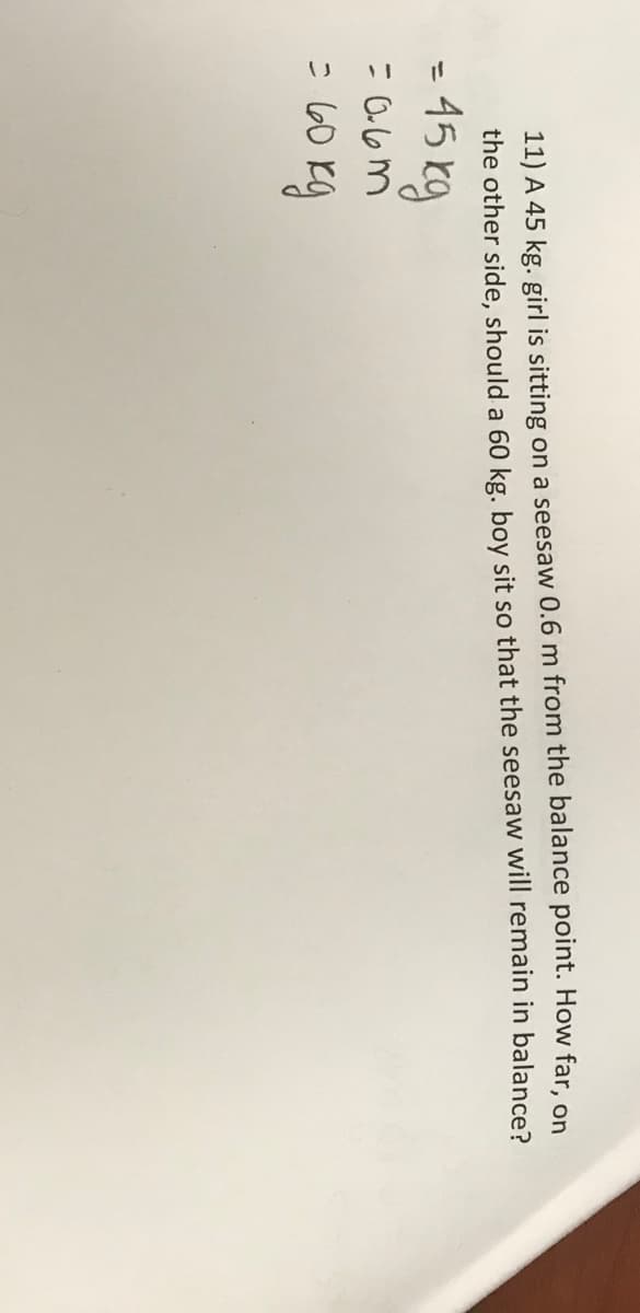 11) A 45 kg. girl is sitting on a seesaw 0.6 m from the balance point. How far, on
the other side, should a 60 kg. boy sit so that the seesaw will remain in balance?
= 45 kg
= 0.6m
= 60 kg