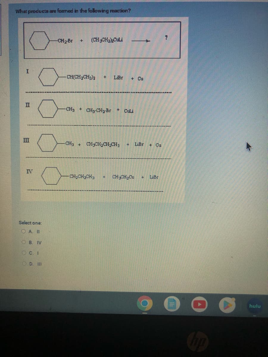 What products are formed in the following reaction?
I
E
TII
IV
Select one:
OA. II
B. IV
OC. I
D. III
-CH₂-Br + (CH₂CH₂)₂Cul
-CH(CH₂CH3)2 + LiBr + Cu
-CH₂CH₂-CH₂-Br + Culi
CH3 + CH₂CH₂CH₂CH + LiBr + Cu
CH₂CH₂CH₂ # CH₂CH₂Cu 4 LiBr
00
hulu