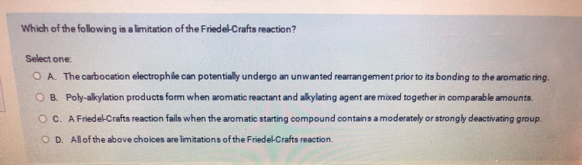 Which of the following is a limitation of the Friedel-Crafts reaction?
Select one:
O A. The carbocation electrophile can potentially undergo an unwanted rearrangement prior to its bonding to the aromatic ring.
OB. Poly-alkylation products form when aromatic reactant and alkylating agent are mixed together in comparable amounts.
OC. A Friedel-Crafts reaction fails when the aromatic starting compound contains a moderately or strongly deactivating group.
OD. All of the above choices are limitations of the Friedel-Crafts reaction.