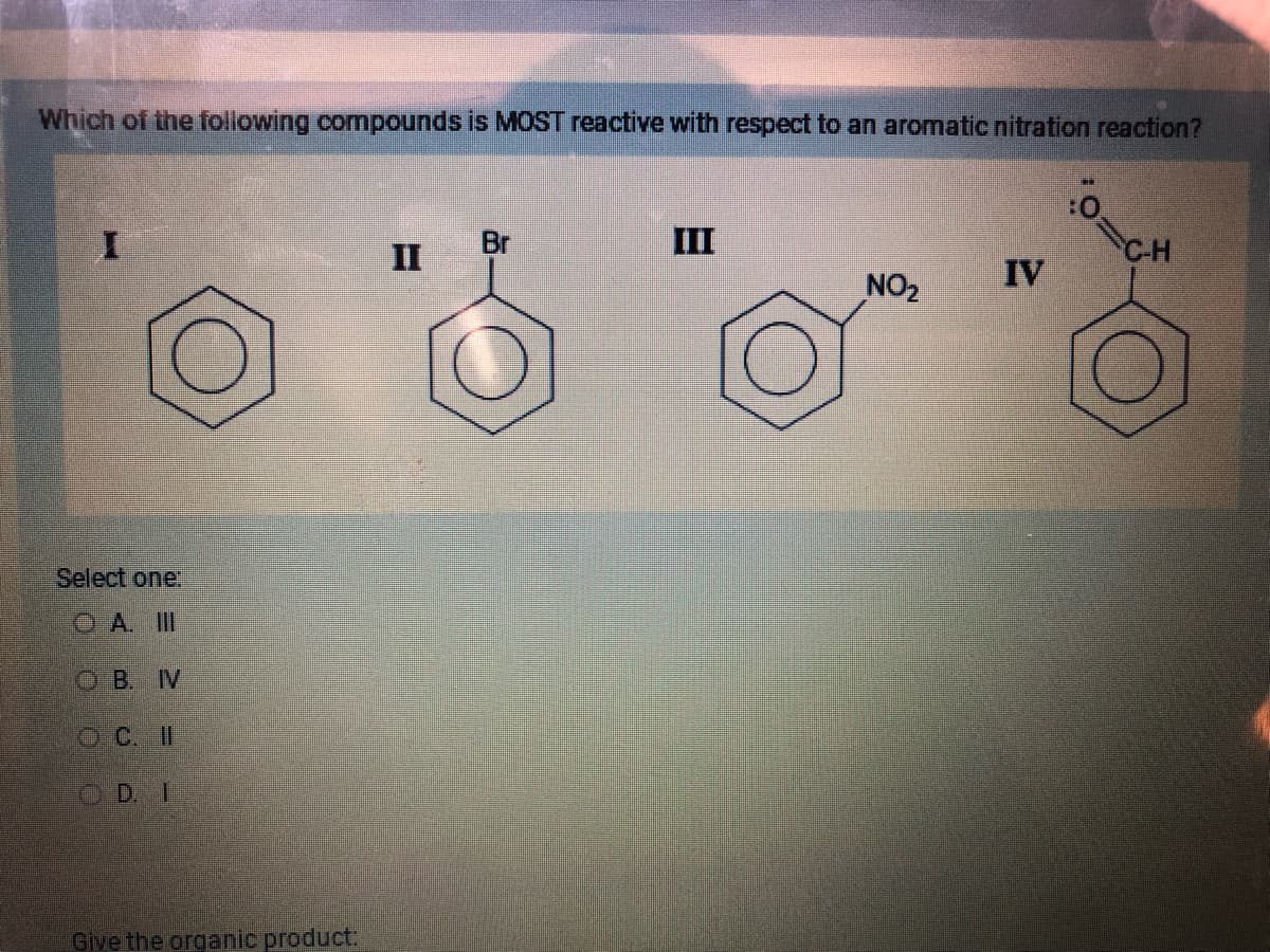 Which of the following compounds is MOST reactive with respect to an aromatic nitration reaction?
Select one:
OA. III
OB. IN
OC. II
OD. I
Give the organic product:
II
Br
III
NO₂
IV
CH